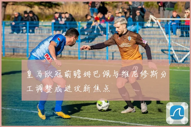 皇马欧冠前瞻姆巴佩与维尼修斯分工调整成进攻新焦点