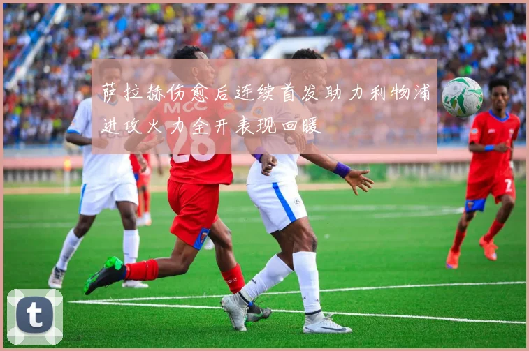 萨拉赫伤愈后连续首发助力利物浦进攻火力全开表现回暖