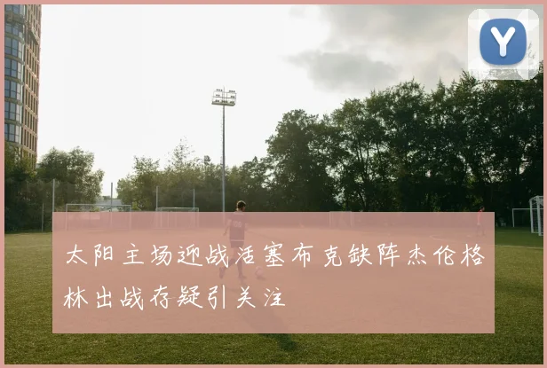 太阳主场迎战活塞布克缺阵杰伦格林出战存疑引关注