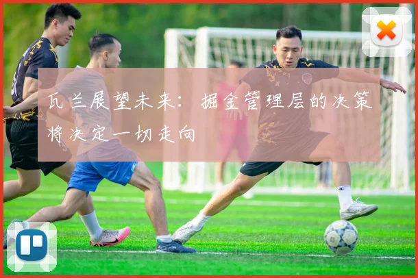 瓦兰展望未来：掘金管理层的决策将决定一切走向