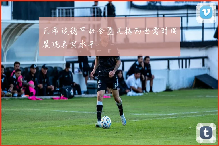 瓦希谈德甲机会匮乏梅西也需时间展现真实水平