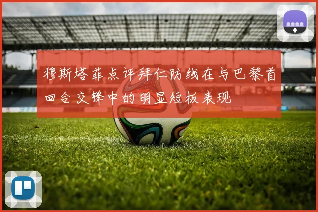 穆斯塔菲点评拜仁防线在与巴黎首回合交锋中的明显短板表现